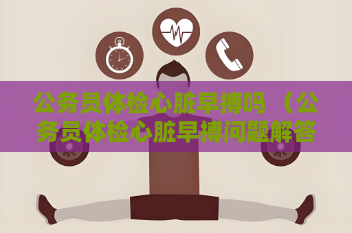 公务员体检心脏早搏吗 （公务员体检心脏早搏问题解答）