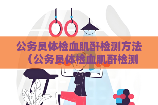 公务员体检血肌酐检测方法 （公务员体检血肌酐检测方法及结果解读）
