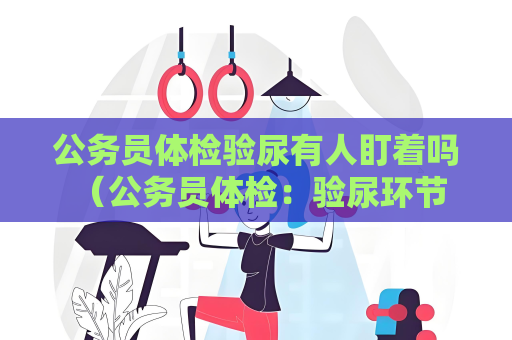 公务员体检验尿有人盯着吗 （公务员体检：验尿环节隐私保护措）