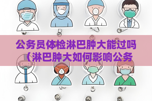 公务员体检淋巴肿大能过吗 （淋巴肿大如何影响公务员体检？）