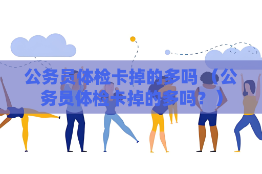 公务员体检卡掉的多吗 （公务员体检卡掉的多吗？）