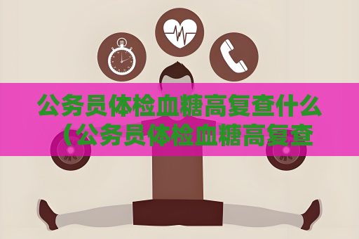 公务员体检血糖高复查什么 （公务员体检血糖高复查注意事项）
