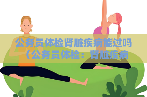 公务员体检肾脏疾病能过吗 （公务员体检：肾脏疾病是否能通过）