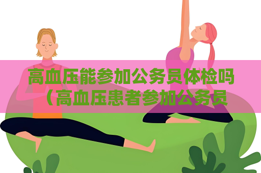 高血压能参加公务员体检吗 （高血压患者参加公务员体检的建议和）