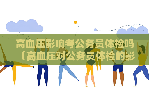 高血压影响考公务员体检吗 （高血压对公务员体检的影响及应对措）