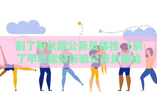 割了甲状腺公务员体检 （割了甲状腺会影响公务员体检）