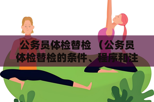 公务员体检替检 （公务员体检替检的条件、程序和注意事项）