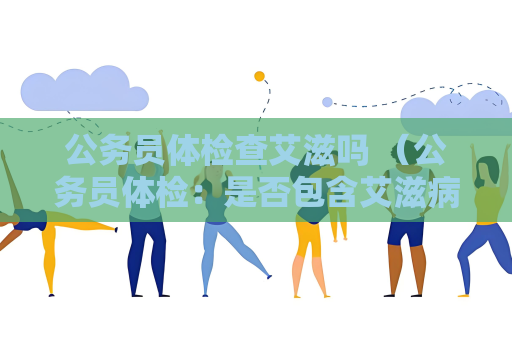 公务员体检查艾滋吗 （公务员体检：是否包含艾滋病检查？）