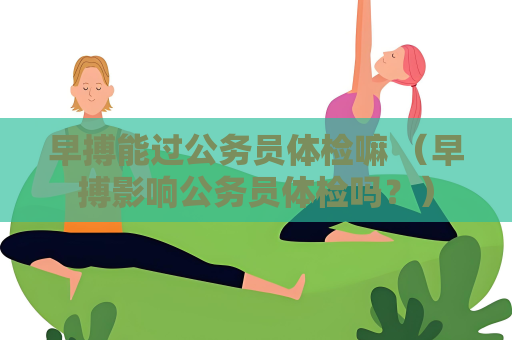 早搏能过公务员体检嘛 （早搏影响公务员体检吗？）