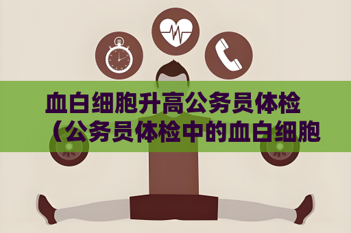 血白细胞升高公务员体检 （公务员体检中的血白细胞升高问题）