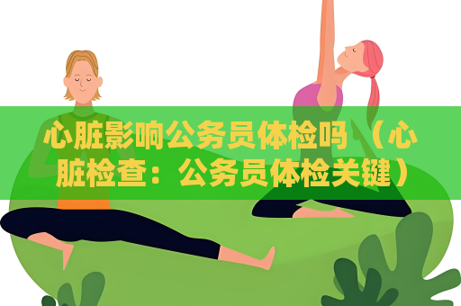 心脏影响公务员体检吗 （心脏检查：公务员体检关键）
