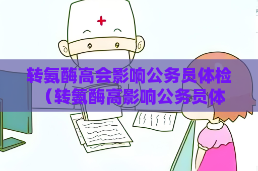 转氨酶高会影响公务员体检 （转氨酶高影响公务员体检结果）