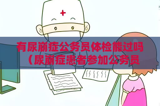 有尿崩症公务员体检能过吗 （尿崩症患者参加公务员体检的）