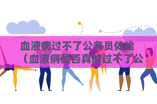 血液病过不了公务员体检 （血液病是否真的过不了公务员体检？）