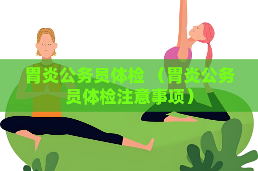 胃炎公务员体检 （胃炎公务员体检注意事项）