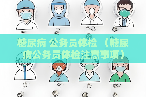 糖尿病 公务员体检 （糖尿病公务员体检注意事项）