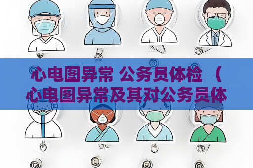 心电图异常 公务员体检 （心电图异常及其对公务员体检的影响）