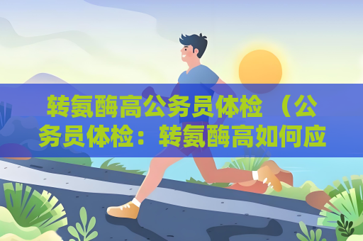 转氨酶高公务员体检 （公务员体检：转氨酶高如何应对？）
