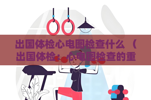 出国体检心电图检查什么 （出国体检：心电图检查的重要性）