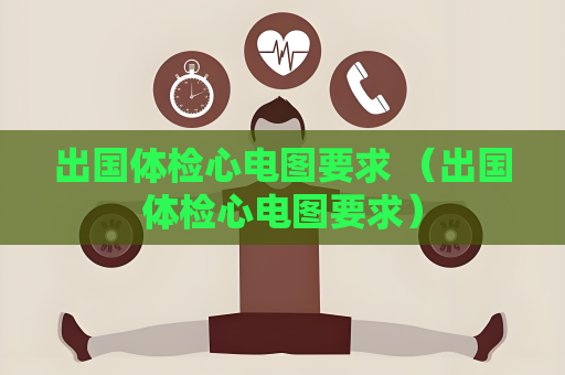 出国体检心电图要求 （出国体检心电图要求）