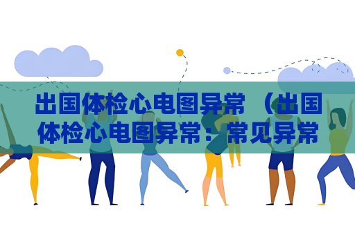出国体检心电图异常 （出国体检心电图异常：常见异常及建议）