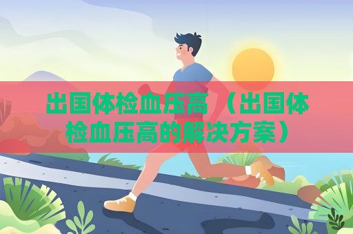 出国体检血压高 （出国体检血压高的解决方案）