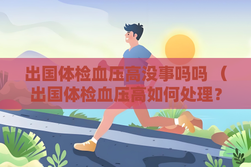 出国体检血压高没事吗吗 （出国体检血压高如何处理？）