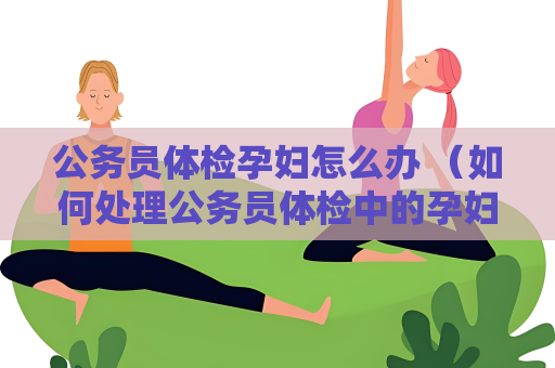 公务员体检孕妇怎么办 （如何处理公务员体检中的孕妇问题）
