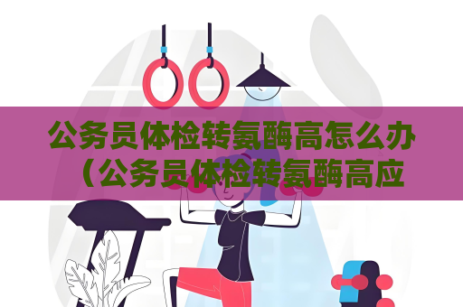 公务员体检转氨酶高怎么办 （公务员体检转氨酶高应该如何处理？）