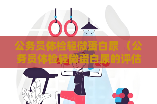 公务员体检轻微蛋白尿 （公务员体检轻微蛋白尿的评估与）