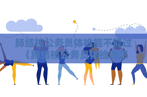 肺结核公务员体检能不能过 （肺结核公务员体检的影响和建议）
