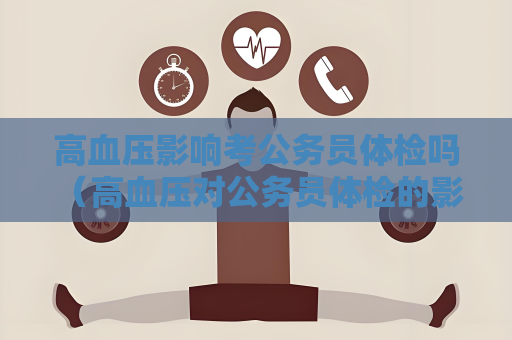 高血压影响考公务员体检吗 （高血压对公务员体检的影响及应对措）