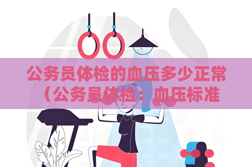 公务员体检的血压多少正常 （公务员体检：血压标准与保持方法）