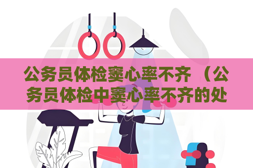 公务员体检窦心率不齐 （公务员体检中窦心率不齐的处理建议和解）