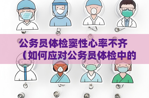 公务员体检窦性心率不齐 （如何应对公务员体检中的窦性心率不齐）