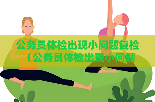 公务员体检出现小问题复检 （公务员体检出现小问题，如何应对？）