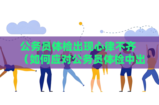 公务员体检出现心律不齐 （如何应对公务员体检中出现心律不齐）
