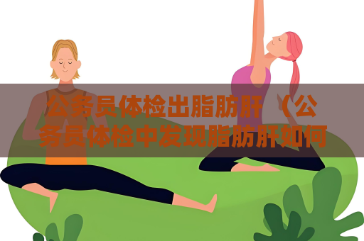 公务员体检出脂肪肝 （公务员体检中发现脂肪肝如何处理？）