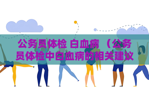 公务员体检 白血病 （公务员体检中白血病的相关建议和答）