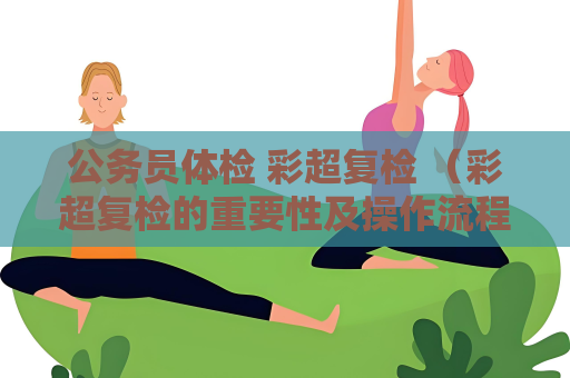 公务员体检 彩超复检 （彩超复检的重要性及操作流程和标准）