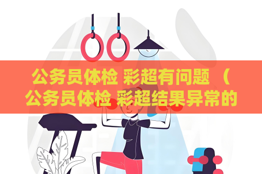 公务员体检 彩超有问题 （公务员体检 彩超结果异常的处理建议）