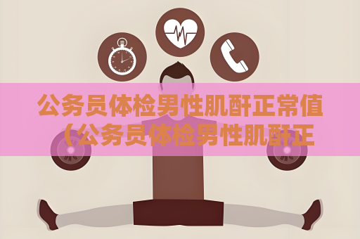 公务员体检男性肌酐正常值 （公务员体检男性肌酐正常范围及保）
