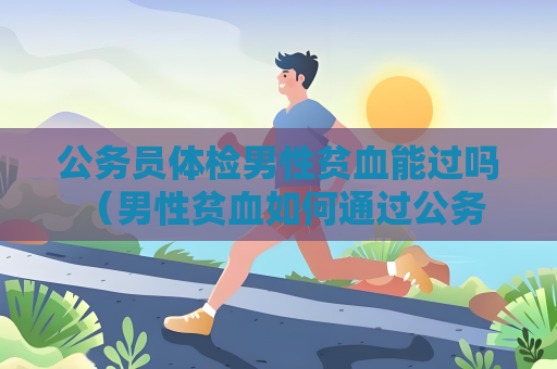 公务员体检男性贫血能过吗 （男性贫血如何通过公务员体检）