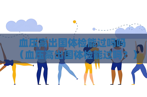 血压高出国体检能过吗吗 （血压高出国体检能过吗？）