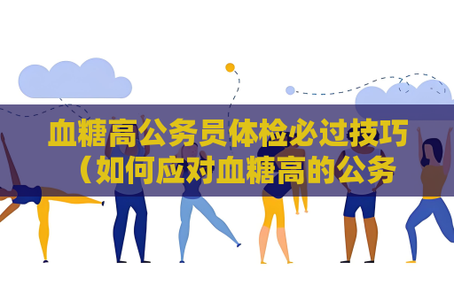 血糖高公务员体检必过技巧 （如何应对血糖高的公务员体检）