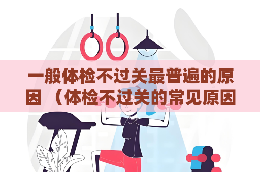 一般体检不过关最普遍的原因 （体检不过关的常见原因及应对措施）