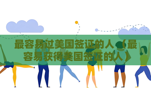 最容易过美国签证的人 （最容易获得美国签证的人）