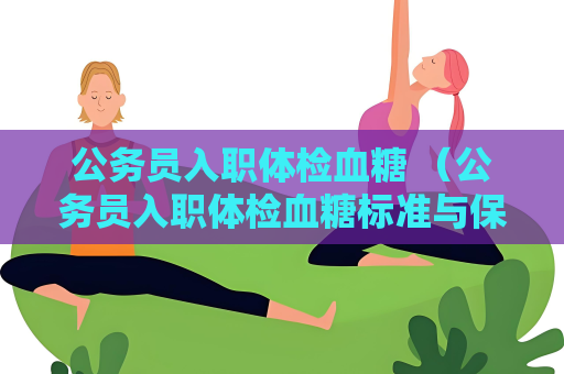 公务员入职体检血糖 （公务员入职体检血糖标准与保持）