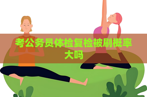 考公务员体检复检被刷概率大吗