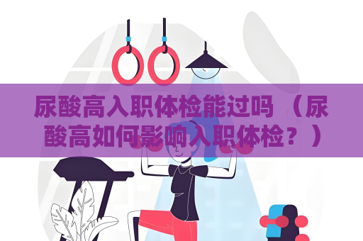 尿酸高入职体检能过吗 （尿酸高如何影响入职体检？）